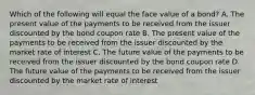 Which of the following will equal the face value of a bond? A. The present value of the payments to be received from the issuer discounted by the bond coupon rate B. The present value of the payments to be received from the issuer discounted by the market rate of interest C. The future value of the payments to be received from the issuer discounted by the bond coupon rate D. The future value of the payments to be received from the issuer discounted by the market rate of interest