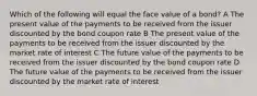 Which of the following will equal the face value of a bond? A The present value of the payments to be received from the issuer discounted by the bond coupon rate B The present value of the payments to be received from the issuer discounted by the market rate of interest C The future value of the payments to be received from the issuer discounted by the bond coupon rate D The future value of the payments to be received from the issuer discounted by the market rate of interest