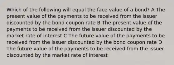 Which of the following will equal the face value of a bond? A The present value of the payments to be received from the issuer discounted by the bond coupon rate B The present value of the payments to be received from the issuer discounted by the market rate of interest C The future value of the payments to be received from the issuer discounted by the bond coupon rate D The future value of the payments to be received from the issuer discounted by the market rate of interest