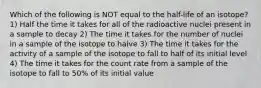 Which of the following is NOT equal to the half-life of an isotope? 1) Half the time it takes for all of the radioactive nuclei present in a sample to decay 2) The time it takes for the number of nuclei in a sample of the isotope to halve 3) The time it takes for the activity of a sample of the isotope to fall to half of its initial level 4) The time it takes for the count rate from a sample of the isotope to fall to 50% of its initial value