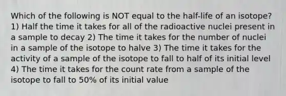 Which of the following is NOT equal to the half-life of an isotope? 1) Half the time it takes for all of the radioactive nuclei present in a sample to decay 2) The time it takes for the number of nuclei in a sample of the isotope to halve 3) The time it takes for the activity of a sample of the isotope to fall to half of its initial level 4) The time it takes for the count rate from a sample of the isotope to fall to 50% of its initial value