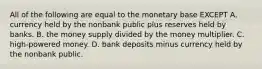 All of the following are equal to the monetary base EXCEPT A. currency held by the nonbank public plus reserves held by banks. B. the money supply divided by the money multiplier. C. ​high-powered money. D. bank deposits minus currency held by the nonbank public.