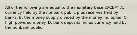 All of the following are equal to the monetary base EXCEPT A. currency held by the nonbank public plus reserves held by banks. B. the money supply divided by the money multiplier. C. ​high-powered money. D. bank deposits minus currency held by the nonbank public.