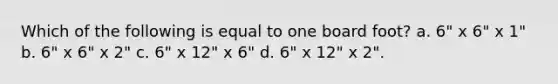 Which of the following is equal to one board foot? a. 6" x 6" x 1" b. 6" x 6" x 2" c. 6" x 12" x 6" d. 6" x 12" x 2".