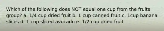 Which of the following does NOT equal one cup from the fruits group? a. 1/4 cup dried fruit b. 1 cup canned fruit c. 1cup banana slices d. 1 cup sliced avocado e. 1/2 cup dried fruit