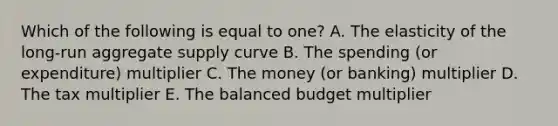 Which of the following is equal to one? A. The elasticity of the long-run aggregate supply curve B. The spending (or expenditure) multiplier C. The money (or banking) multiplier D. The tax multiplier E. The balanced budget multiplier