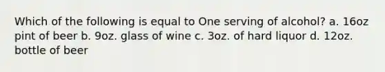 Which of the following is equal to One serving of alcohol? a. 16oz pint of beer b. 9oz. glass of wine c. 3oz. of hard liquor d. 12oz. bottle of beer