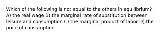 Which of the following is not equal to the others in equilibrium? A) the real wage B) the marginal rate of substitution between leisure and consumption C) the marginal product of labor D) the price of consumption