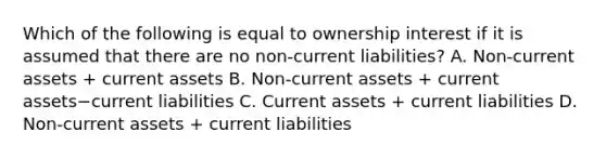 Which of the following is equal to ownership interest if it is assumed that there are no​ non-current liabilities? A. Non-current assets​ + current assets B. Non-current assets​ + current assets−current liabilities C. Current assets​ + current liabilities D. Non-current assets​ + current liabilities