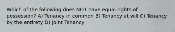 Which of the following does NOT have equal rights of possession? A) Tenancy in common B) Tenancy at will C) Tenancy by the entirety D) Joint Tenancy