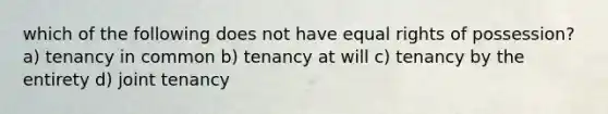 which of the following does not have equal rights of possession? a) tenancy in common b) tenancy at will c) tenancy by the entirety d) joint tenancy
