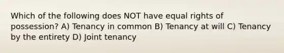 Which of the following does NOT have equal rights of possession? A) Tenancy in common B) Tenancy at will C) Tenancy by the entirety D) Joint tenancy