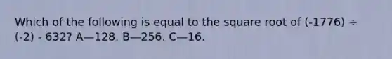 Which of the following is equal to the square root of (-1776) ÷ (-2) - 632? A—128. B—256. C—16.