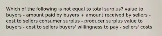 Which of the following is not equal to total surplus? value to buyers - amount paid by buyers + amount received by sellers - cost to sellers consumer surplus - producer surplus value to buyers - cost to sellers buyers' willingness to pay - sellers' costs