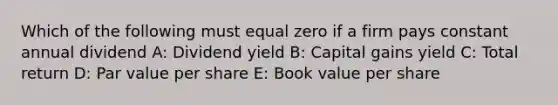 Which of the following must equal zero if a firm pays constant annual dividend A: Dividend yield B: Capital gains yield C: Total return D: Par value per share E: Book value per share