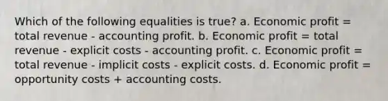 Which of the following equalities is true? a. Economic profit = total revenue - accounting profit. b. Economic profit = total revenue - explicit costs - accounting profit. c. Economic profit = total revenue - implicit costs - explicit costs. d. Economic profit = opportunity costs + accounting costs.