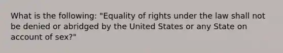 What is the following: "Equality of rights under the law shall not be denied or abridged by the United States or any State on account of sex?"