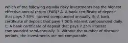 Which of the following equally risky investments has the highest effective annual return (EAR)? A. A bank certificate of deposit that pays 7.30% interest compounded annually. B. A bank certificate of deposit that pays 7.00% interest compounded daily. C. A bank certificate of deposit that pays 7.25% interest compounded semi-annually. D. Without the number of discount periods, the investments are not comparable.