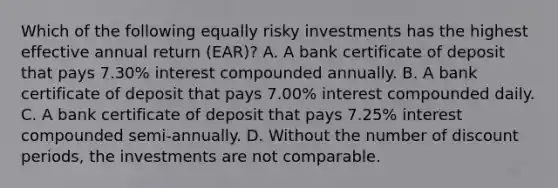 Which of the following equally risky investments has the highest effective annual return (EAR)? A. A bank certificate of deposit that pays 7.30% interest compounded annually. B. A bank certificate of deposit that pays 7.00% interest compounded daily. C. A bank certificate of deposit that pays 7.25% interest compounded semi-annually. D. Without the number of discount periods, the investments are not comparable.