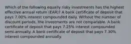 Which of the following equally risky investments has the highest effective annual return (EAR)? A bank certificate of deposit that pays 7.00% interest compounded daily. Without the number of discount periods, the investments are not comparable. A bank certificate of deposit that pays 7.25% interest compounded semi-annually. A bank certificate of deposit that pays 7.30% interest compounded annually.