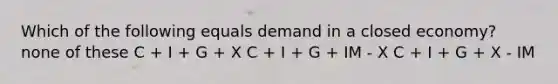 Which of the following equals demand in a closed economy? none of these C + I + G + X C + I + G + IM - X C + I + G + X - IM