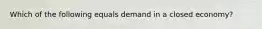 Which of the following equals demand in a closed economy?