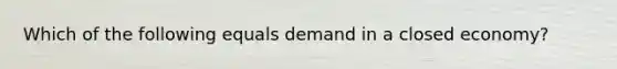 Which of the following equals demand in a closed economy?