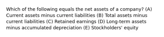 Which of the following equals the net assets of a company? (A) Current assets minus current liabilities (B) Total assets minus current liabilities (C) Retained earnings (D) Long-term assets minus accumulated depreciation (E) Stockholders' equity