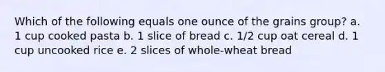 Which of the following equals one ounce of the grains group? a. 1 cup cooked pasta b. 1 slice of bread c. 1/2 cup oat cereal d. 1 cup uncooked rice e. 2 slices of whole-wheat bread