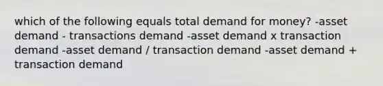 which of the following equals total demand for money? -asset demand - transactions demand -asset demand x transaction demand -asset demand / transaction demand -asset demand + transaction demand