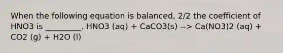 When the following equation is balanced, 2/2 the coefficient of HNO3 is _________. HNO3 (aq) + CaCO3(s) --> Ca(NO3)2 (aq) + CO2 (g) + H2O (l)