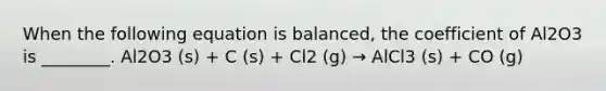 When the following equation is balanced, the coefficient of Al2O3 is ________. Al2O3 (s) + C (s) + Cl2 (g) → AlCl3 (s) + CO (g)