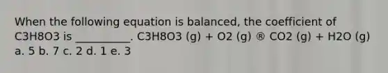 When the following equation is balanced, the coefficient of C3H8O3 is __________. C3H8O3 (g) + O2 (g) ® CO2 (g) + H2O (g) a. 5 b. 7 c. 2 d. 1 e. 3