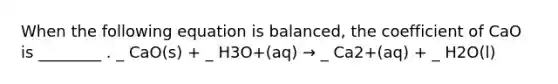 When the following equation is balanced, the coefficient of CaO is ________ . _ CaO(s) + _ H3O+(aq) → _ Ca2+(aq) + _ H2O(l)