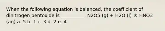 When the following equation is balanced, the coefficient of dinitrogen pentoxide is __________. N2O5 (g) + H2O (l) ® HNO3 (aq) a. 5 b. 1 c. 3 d. 2 e. 4