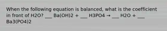 When the following equation is balanced, what is the coefficient in front of H2O? ___ Ba(OH)2 + ___ H3PO4 → ___ H2O + ___ Ba3(PO4)2