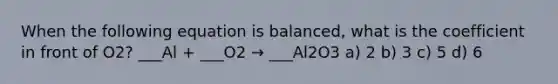 When the following equation is balanced, what is the coefficient in front of O2? ___Al + ___O2 → ___Al2O3 a) 2 b) 3 c) 5 d) 6