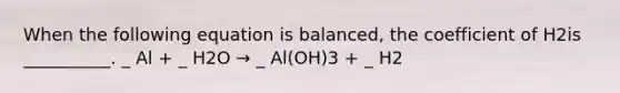 When the following equation is balanced, the coefficient of H2is __________. _ Al + _ H2O → _ Al(OH)3 + _ H2