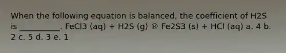 When the following equation is balanced, the coefficient of H2S is __________. FeCl3 (aq) + H2S (g) ® Fe2S3 (s) + HCl (aq) a. 4 b. 2 c. 5 d. 3 e. 1