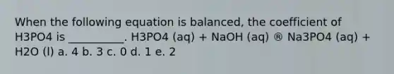 When the following equation is balanced, the coefficient of H3PO4 is __________. H3PO4 (aq) + NaOH (aq) ® Na3PO4 (aq) + H2O (l) a. 4 b. 3 c. 0 d. 1 e. 2