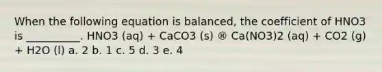 When the following equation is balanced, the coefficient of HNO3 is __________. HNO3 (aq) + CaCO3 (s) ® Ca(NO3)2 (aq) + CO2 (g) + H2O (l) a. 2 b. 1 c. 5 d. 3 e. 4