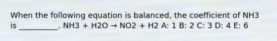 When the following equation is balanced, the coefficient of NH3 is __________. NH3 + H2O → NO2 + H2 A: 1 B: 2 C: 3 D: 4 E: 6