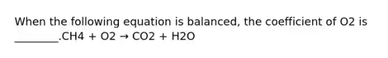 When the following equation is balanced, the coefficient of O2 is ________.CH4 + O2 → CO2 + H2O