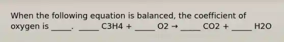 When the following equation is balanced, the coefficient of oxygen is _____. ​ _____ C3H4 + _____ O2 → _____ CO2 + _____ H2O