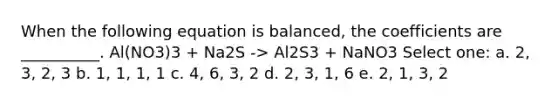 When the following equation is balanced, the coefficients are __________. Al(NO3)3 + Na2S -> Al2S3 + NaNO3 Select one: a. 2, 3, 2, 3 b. 1, 1, 1, 1 c. 4, 6, 3, 2 d. 2, 3, 1, 6 e. 2, 1, 3, 2