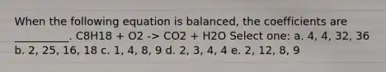 When the following equation is balanced, the coefficients are __________. C8H18 + O2 -> CO2 + H2O Select one: a. 4, 4, 32, 36 b. 2, 25, 16, 18 c. 1, 4, 8, 9 d. 2, 3, 4, 4 e. 2, 12, 8, 9