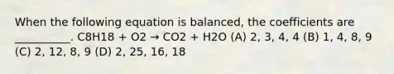 When the following equation is balanced, the coefficients are __________. C8H18 + O2 → CO2 + H2O (A) 2, 3, 4, 4 (B) 1, 4, 8, 9 (C) 2, 12, 8, 9 (D) 2, 25, 16, 18