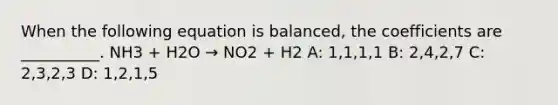 When the following equation is balanced, the coefficients are __________. NH3 + H2O → NO2 + H2 A: 1,1,1,1 B: 2,4,2,7 C: 2,3,2,3 D: 1,2,1,5