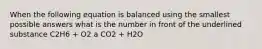 When the following equation is balanced using the smallest possible answers what is the number in front of the underlined substance C2H6 + O2 a CO2 + H2O