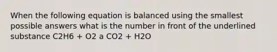 When the following equation is balanced using the smallest possible answers what is the number in front of the underlined substance C2H6 + O2 a CO2 + H2O